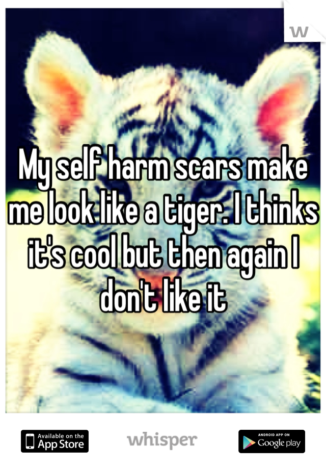 My self harm scars make me look like a tiger. I thinks it's cool but then again I don't like it