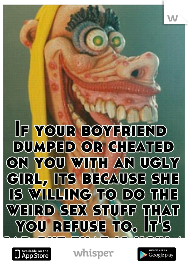 If your boyfriend dumped or cheated on you with an ugly girl, its because she is willing to do the weird sex stuff that you refuse to. It's sad but that is how a lot of us dudes roll.