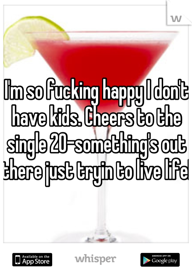 I'm so fucking happy I don't have kids. Cheers to the single 20-something's out there just tryin to live life!