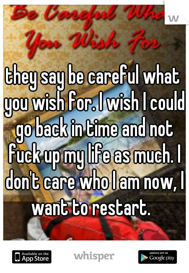 they say be careful what you wish for. I wish I could go back in time and not fuck up my life as much. I don't care who I am now, I want to restart.  
