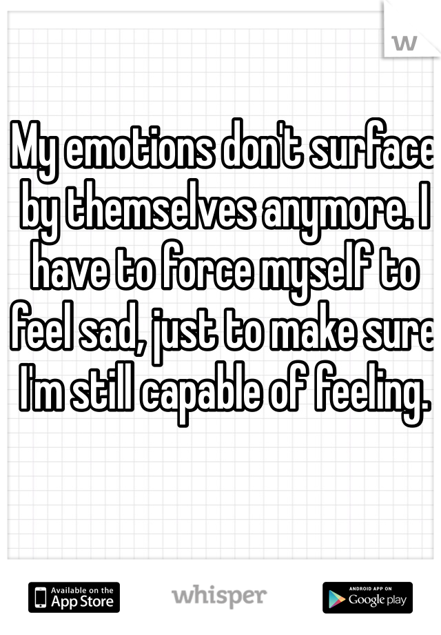 My emotions don't surface by themselves anymore. I have to force myself to feel sad, just to make sure I'm still capable of feeling.
