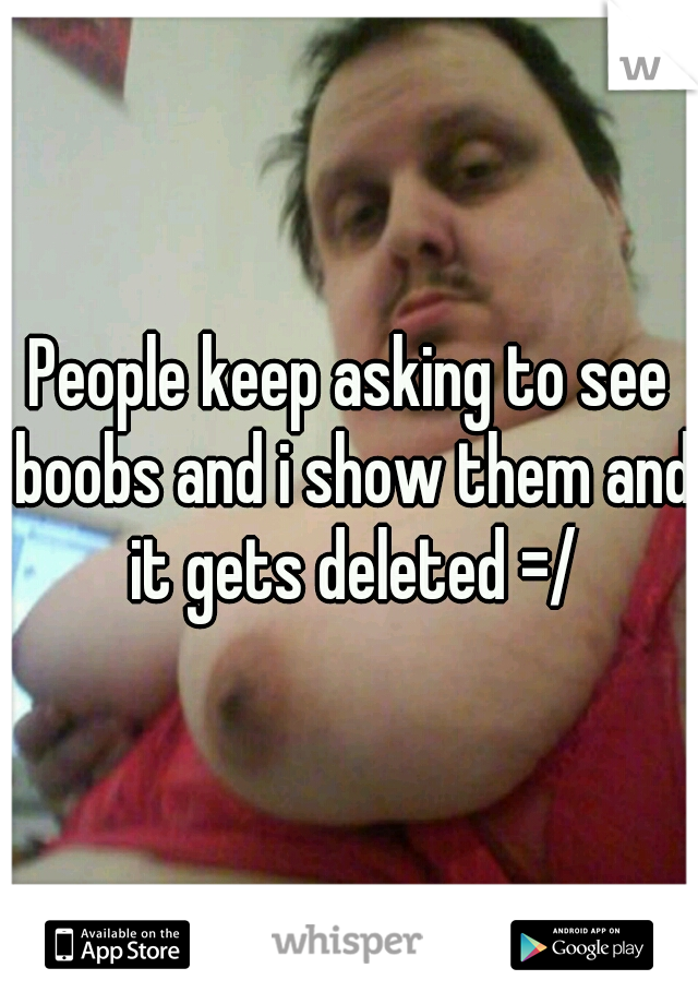 People keep asking to see boobs and i show them and it gets deleted =/