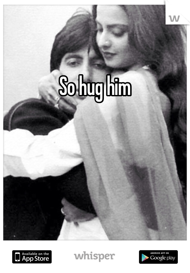 So hug him