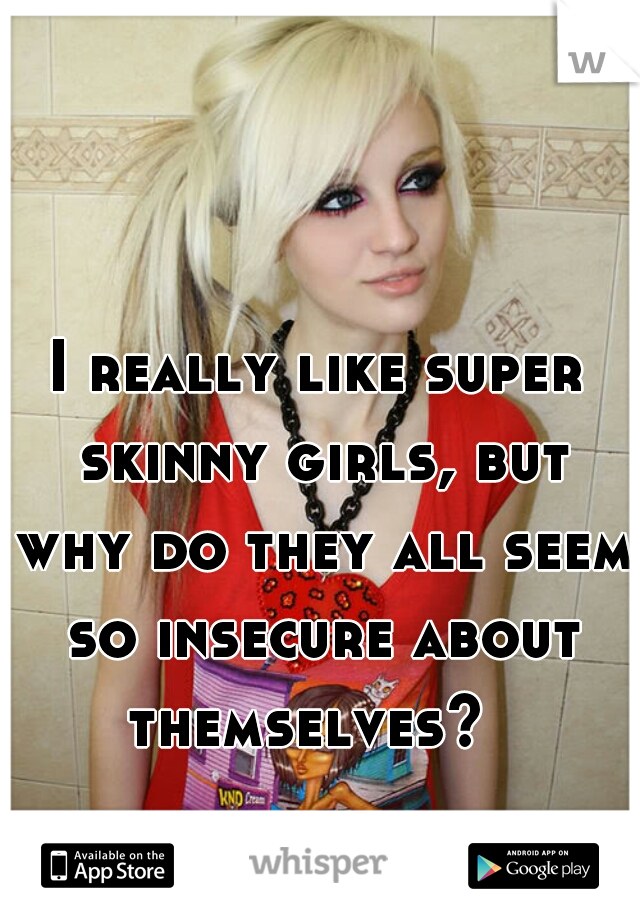I really like super skinny girls, but why do they all seem so insecure about themselves?  