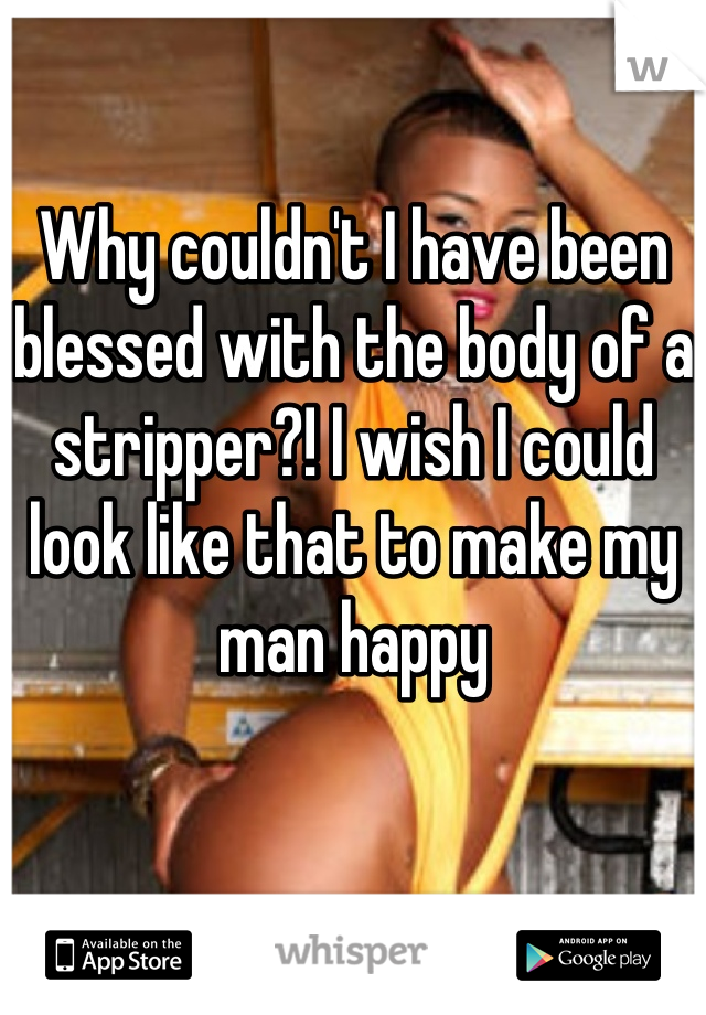 Why couldn't I have been blessed with the body of a stripper?! I wish I could look like that to make my man happy