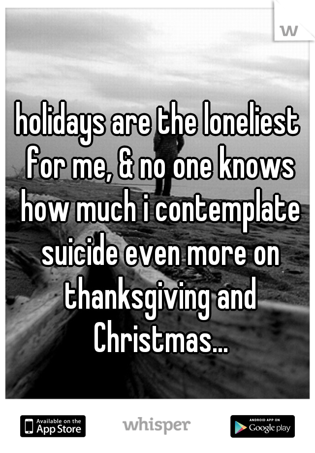 holidays are the loneliest for me, & no one knows how much i contemplate suicide even more on thanksgiving and Christmas...