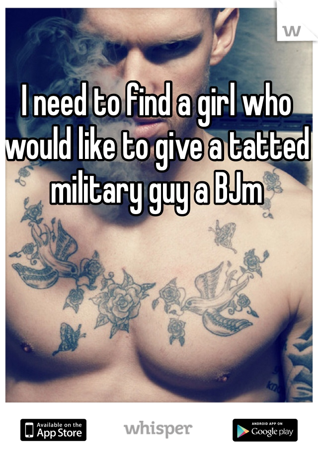 I need to find a girl who would like to give a tatted military guy a BJm