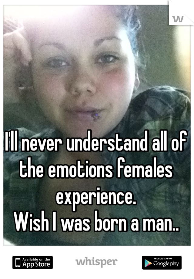 I'll never understand all of the emotions females experience. 
Wish I was born a man..