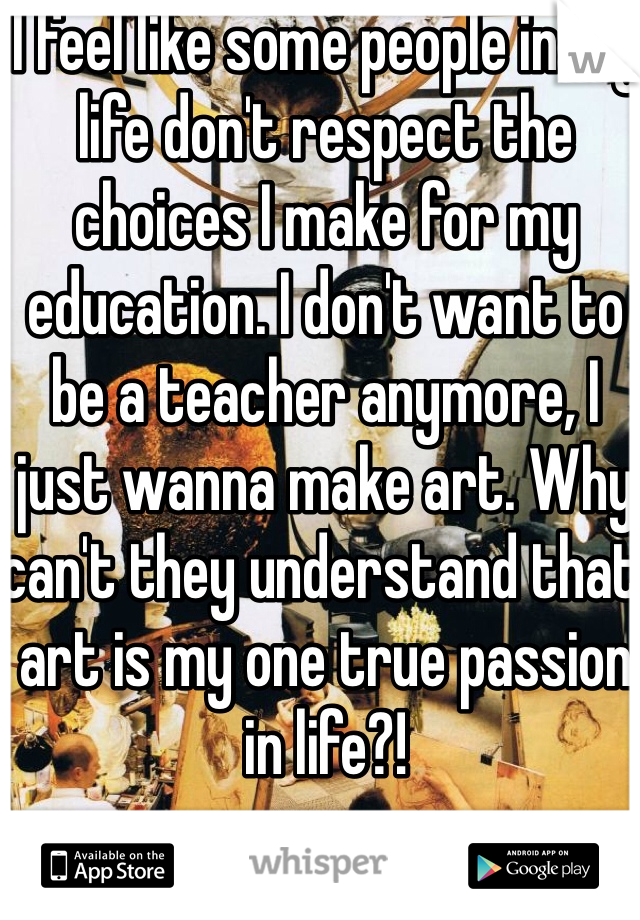 I feel like some people in my life don't respect the choices I make for my education. I don't want to be a teacher anymore, I just wanna make art. Why can't they understand that art is my one true passion in life?!
