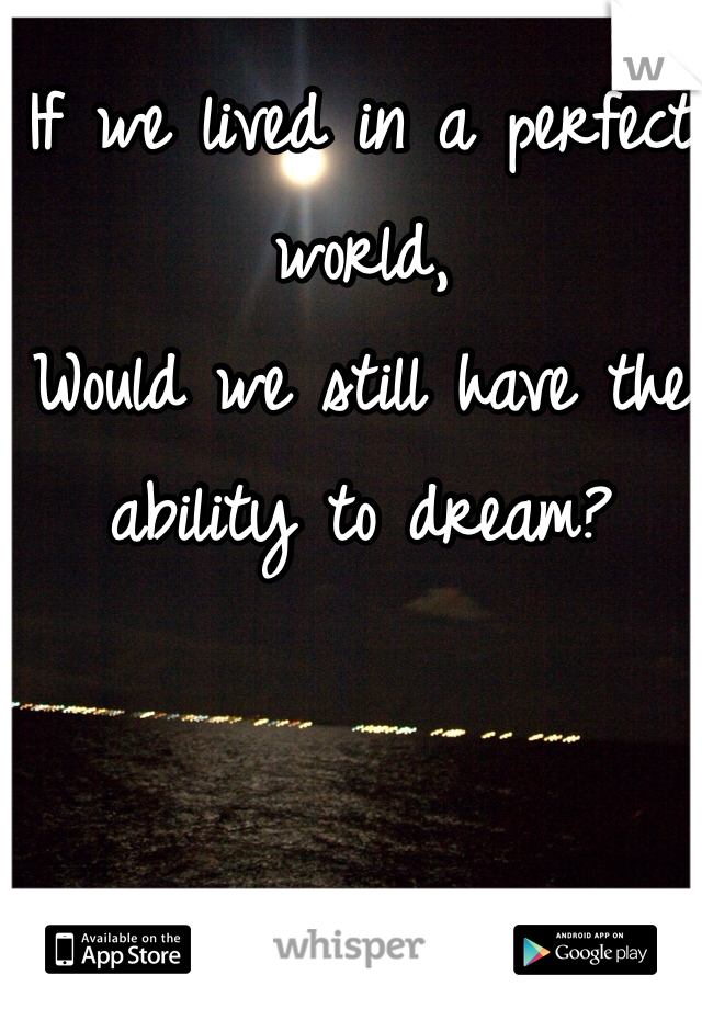If we lived in a perfect world, 
Would we still have the ability to dream?