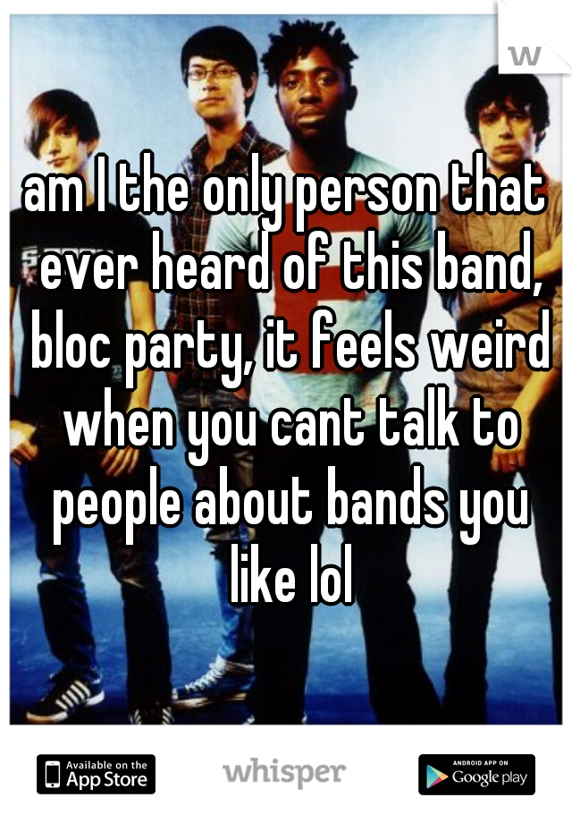 am I the only person that ever heard of this band, bloc party, it feels weird when you cant talk to people about bands you like lol