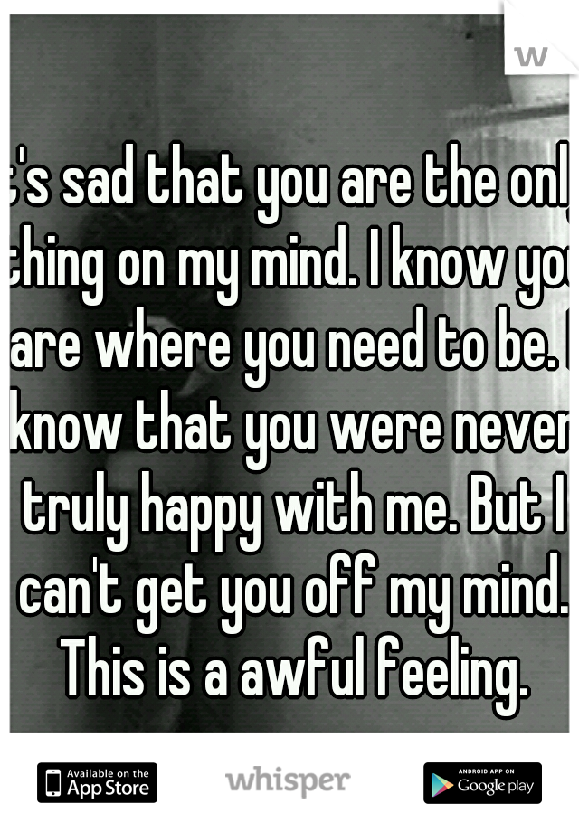 It's sad that you are the only thing on my mind. I know you are where you need to be. I know that you were never truly happy with me. But I can't get you off my mind. This is a awful feeling.