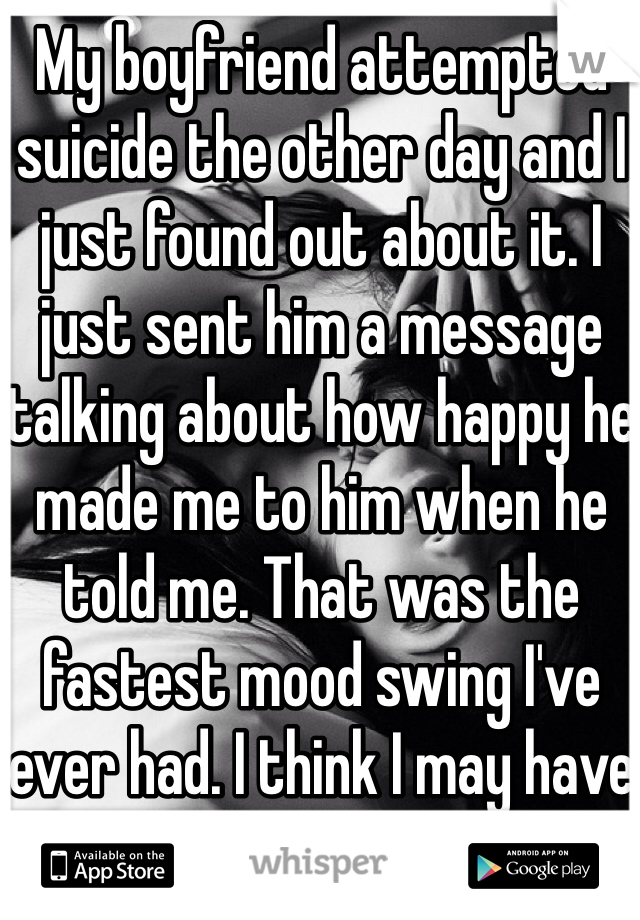 My boyfriend attempted suicide the other day and I just found out about it. I just sent him a message talking about how happy he made me to him when he told me. That was the fastest mood swing I've ever had. I think I may have broken a few things.