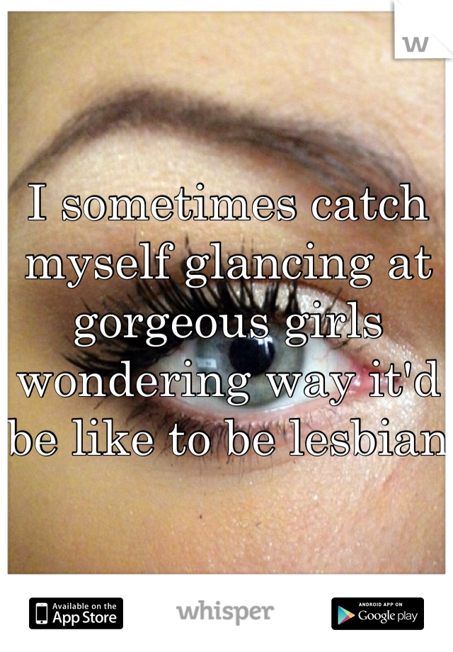 I sometimes catch myself glancing at gorgeous girls wondering way it'd be like to be lesbian