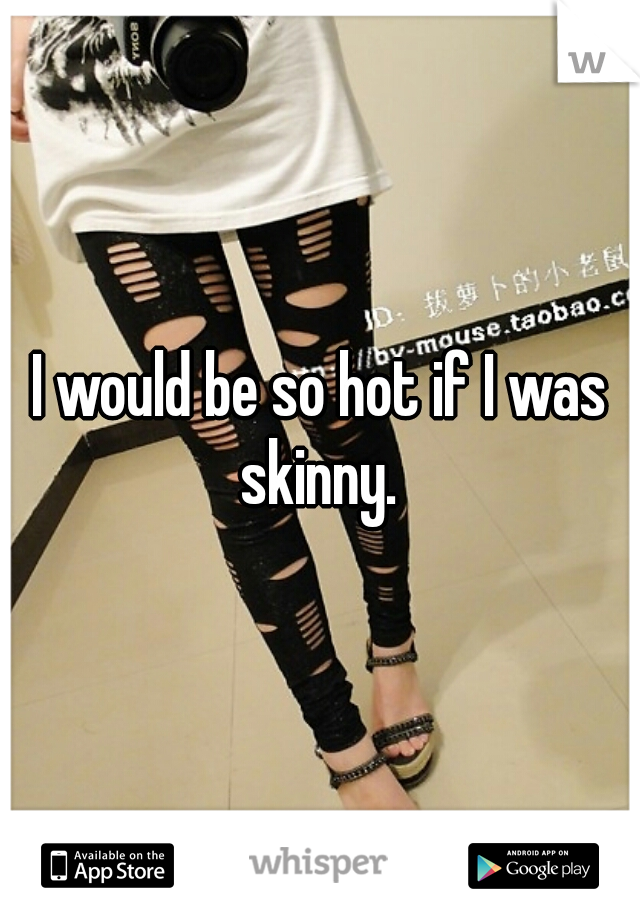 I would be so hot if I was skinny. 