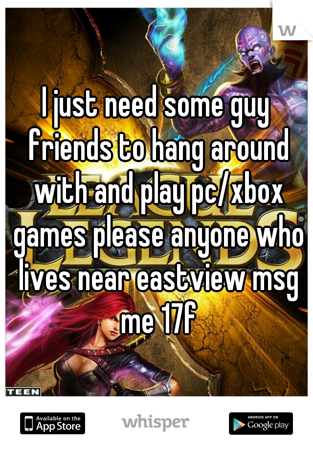 I just need some guy friends to hang around with and play pc/xbox games please anyone who lives near eastview msg me 17f