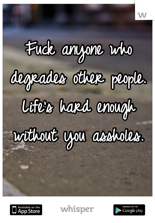 Fuck anyone who degrades other people. Life's hard enough without you assholes.