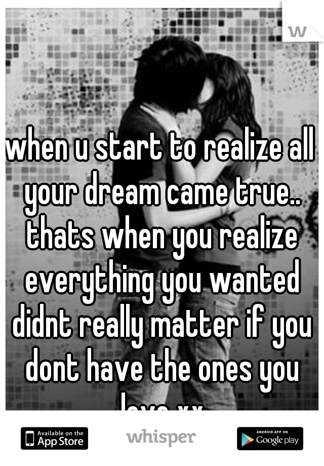 when u start to realize all your dream came true.. thats when you realize everything you wanted didnt really matter if you dont have the ones you love xx