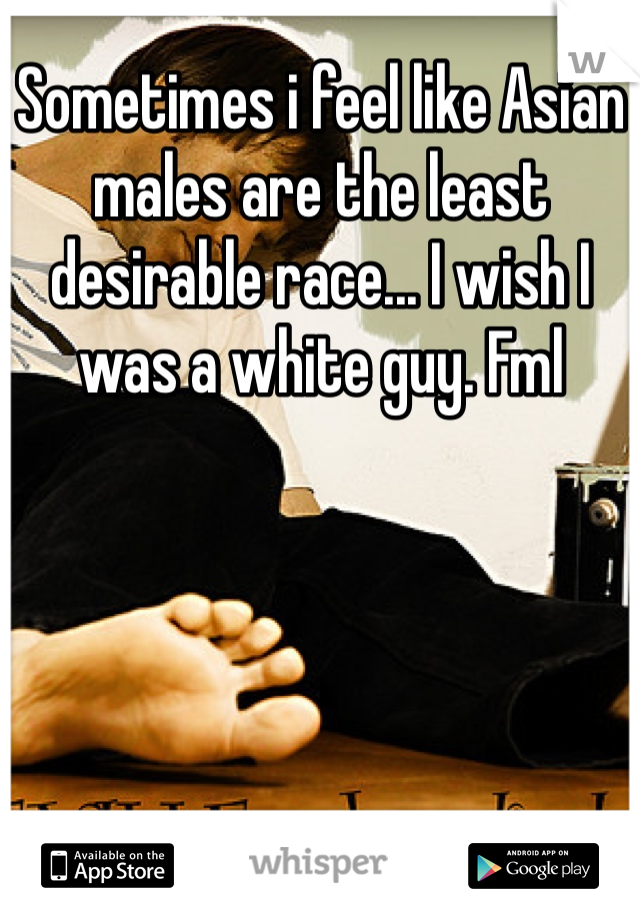 Sometimes i feel like Asian males are the least desirable race... I wish I was a white guy. Fml