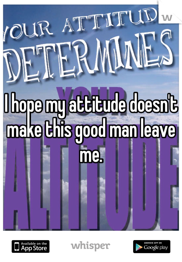 I hope my attitude doesn't make this good man leave me.