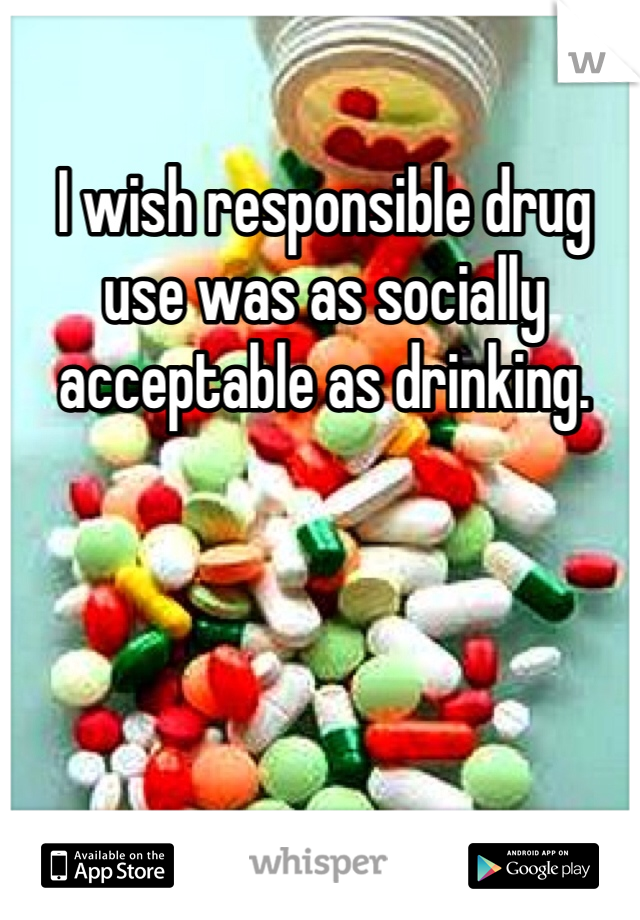 I wish responsible drug use was as socially acceptable as drinking. 