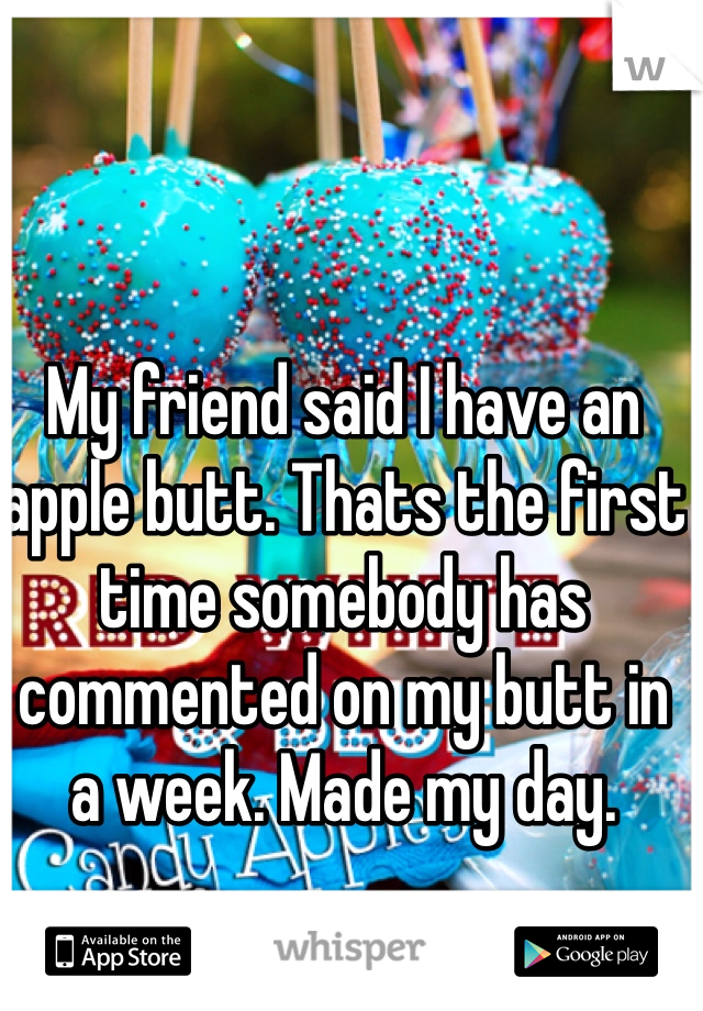 My friend said I have an apple butt. Thats the first time somebody has commented on my butt in a week. Made my day. 