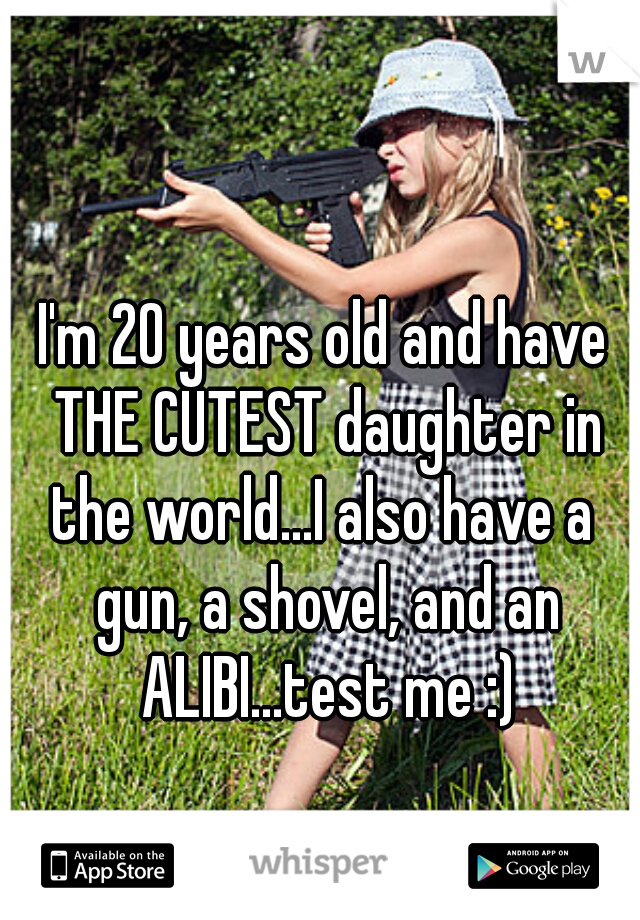 I'm 20 years old and have THE CUTEST daughter in the world...I also have a  gun, a shovel, and an ALIBI...test me :)