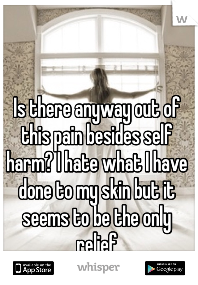 Is there anyway out of this pain besides self harm? I hate what I have done to my skin but it seems to be the only relief 