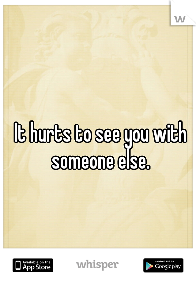 It hurts to see you with someone else. 