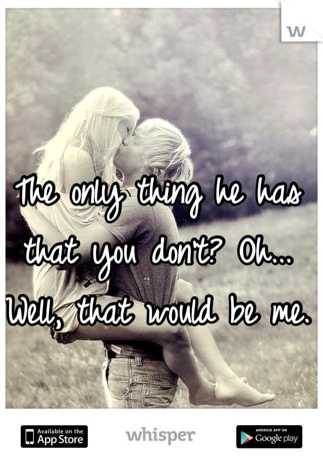 The only thing he has that you don't? Oh... Well, that would be me.