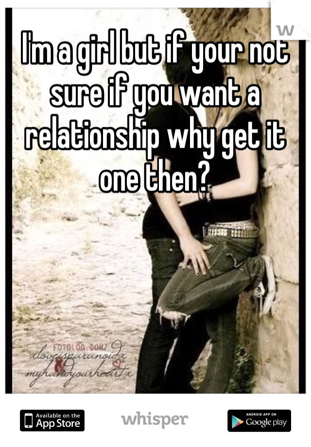 I'm a girl but if your not sure if you want a relationship why get it one then? 