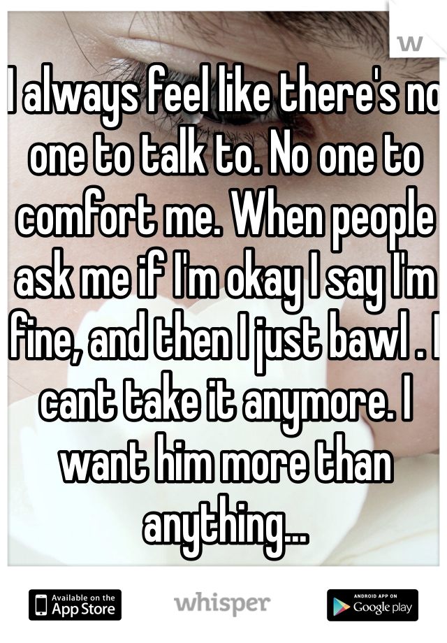 I always feel like there's no one to talk to. No one to comfort me. When people ask me if I'm okay I say I'm fine, and then I just bawl . I cant take it anymore. I want him more than anything...