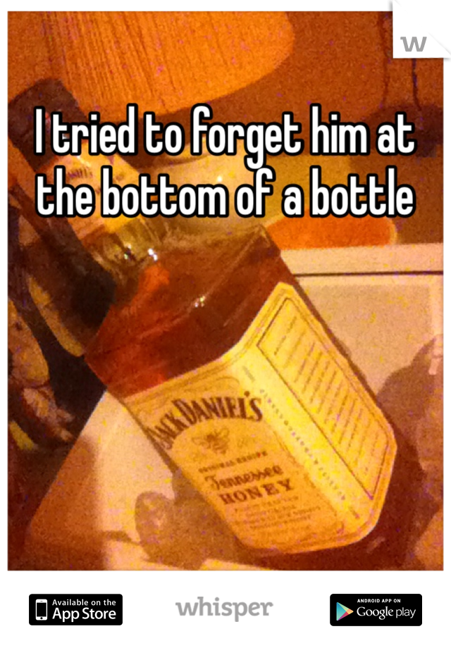 I tried to forget him at the bottom of a bottle