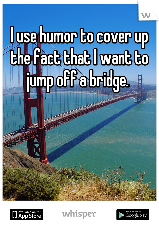 I use humor to cover up the fact that I want to jump off a bridge. 