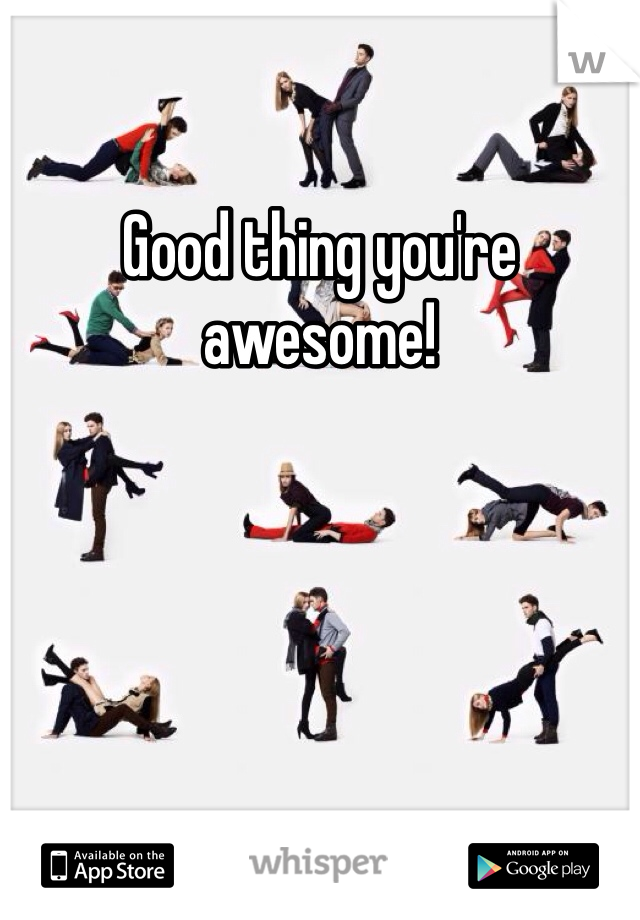 Good thing you're awesome!