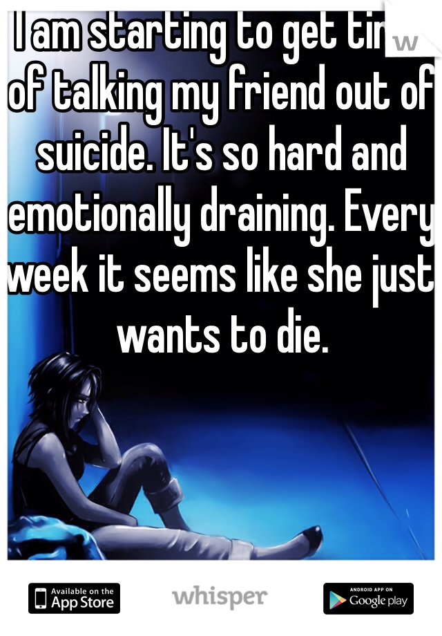 I am starting to get tired of talking my friend out of suicide. It's so hard and emotionally draining. Every week it seems like she just wants to die.