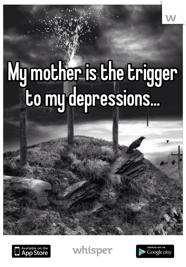 My mother is the trigger to my depressions...