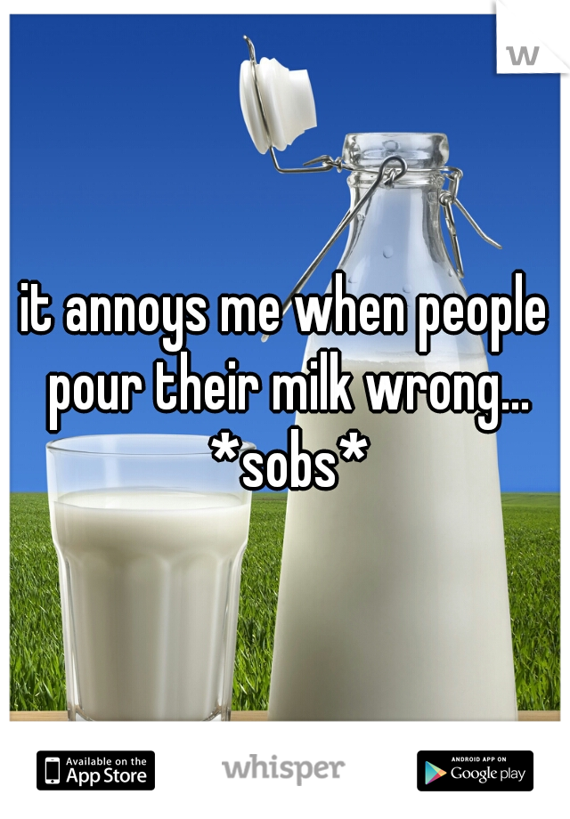 it annoys me when people pour their milk wrong... *sobs*