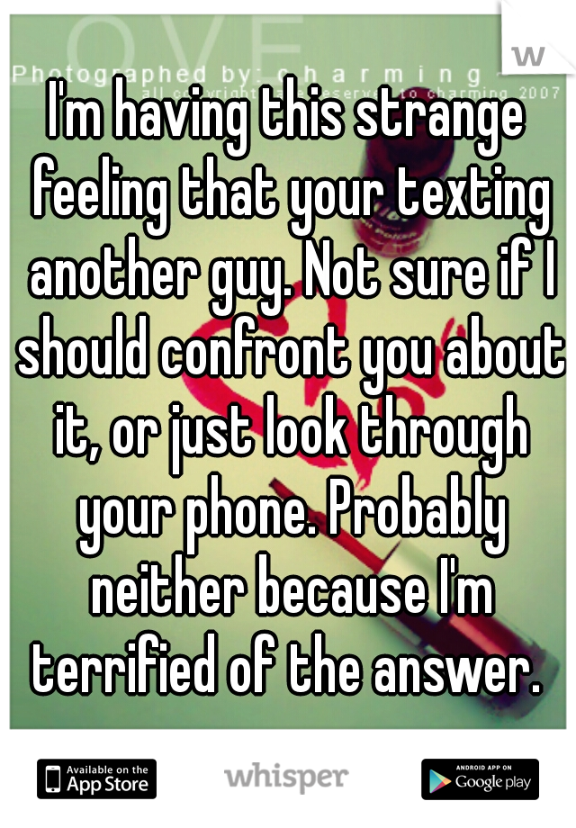 I'm having this strange feeling that your texting another guy. Not sure if I should confront you about it, or just look through your phone. Probably neither because I'm terrified of the answer. 