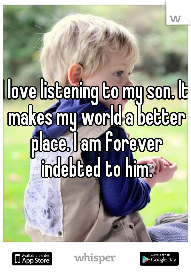 I love listening to my son. It makes my world a better place. I am forever indebted to him.