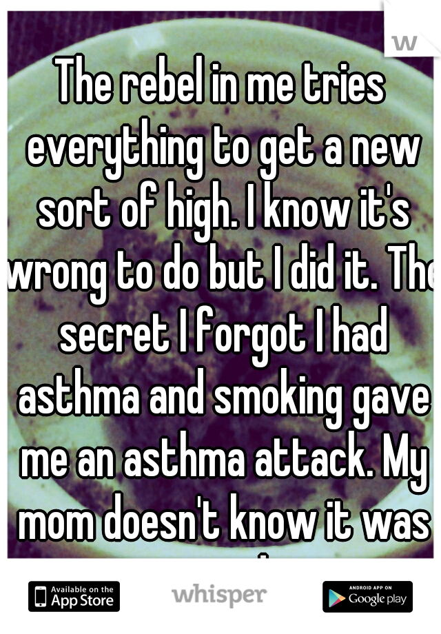 The rebel in me tries everything to get a new sort of high. I know it's wrong to do but I did it. The secret I forgot I had asthma and smoking gave me an asthma attack. My mom doesn't know it was weed