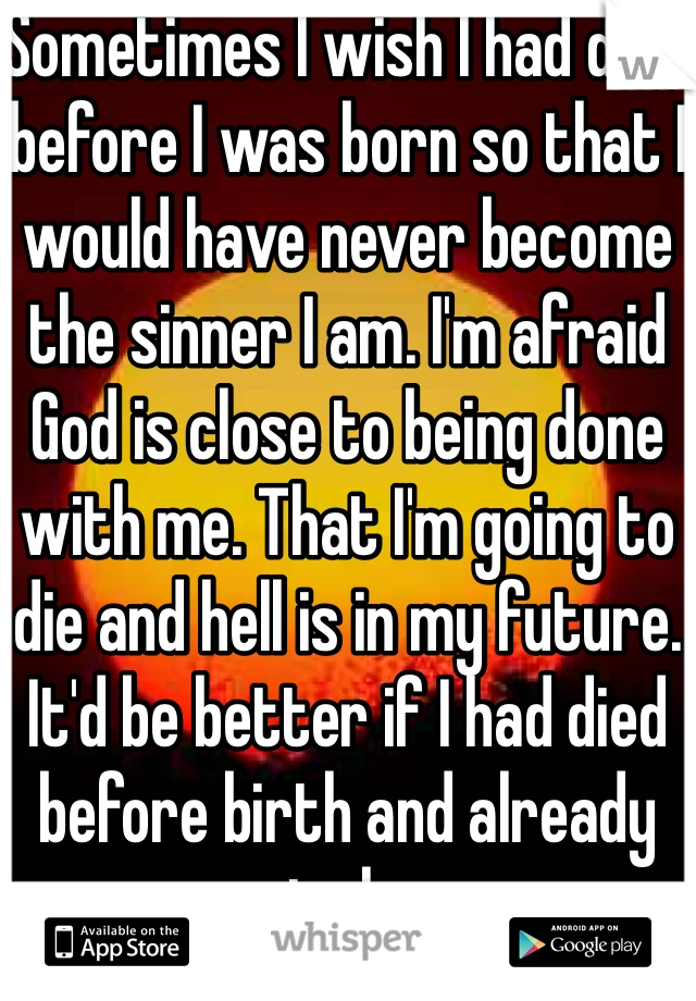 Sometimes I wish I had died before I was born so that I would have never become the sinner I am. I'm afraid God is close to being done with me. That I'm going to die and hell is in my future. It'd be better if I had died before birth and already gone to heaven 