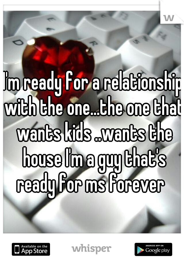 I'm ready for a relationship with the one...the one that wants kids ..wants the house I'm a guy that's ready for ms forever  