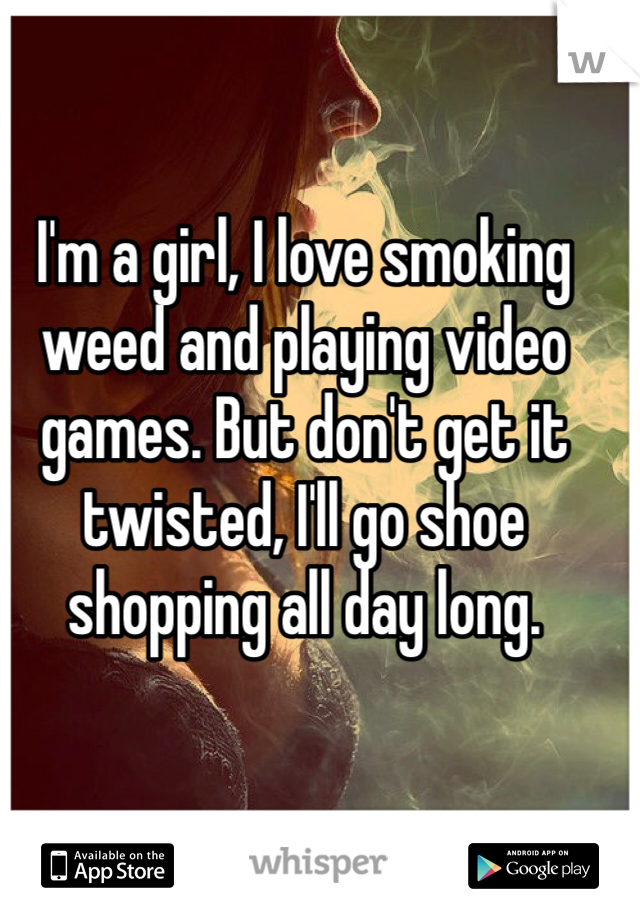 I'm a girl, I love smoking weed and playing video games. But don't get it twisted, I'll go shoe shopping all day long. 