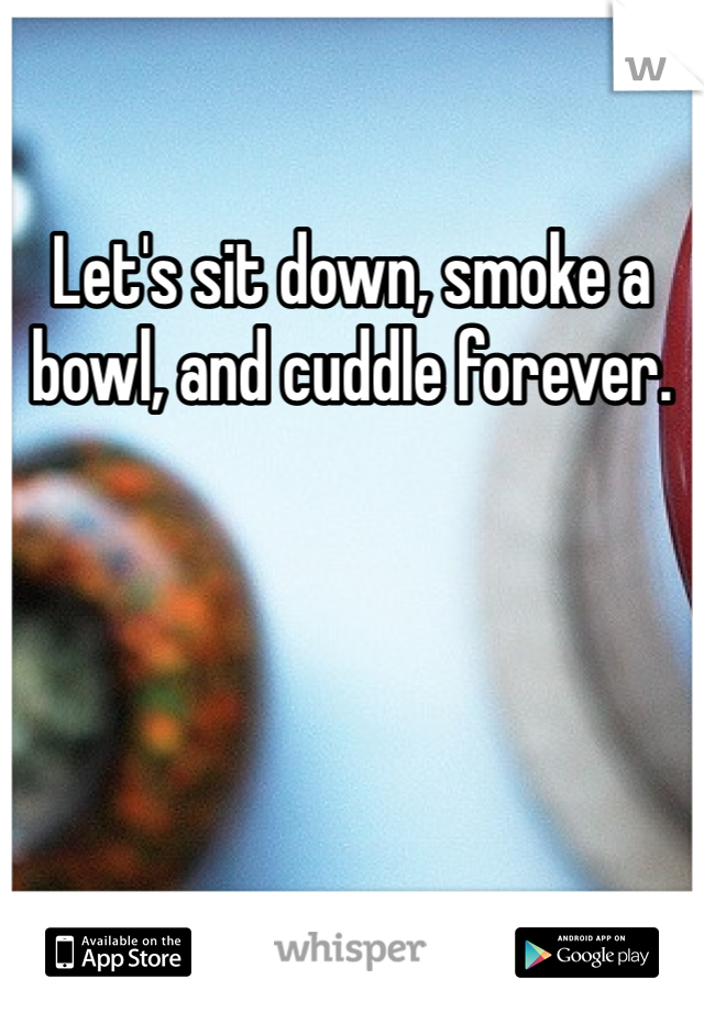 Let's sit down, smoke a bowl, and cuddle forever.