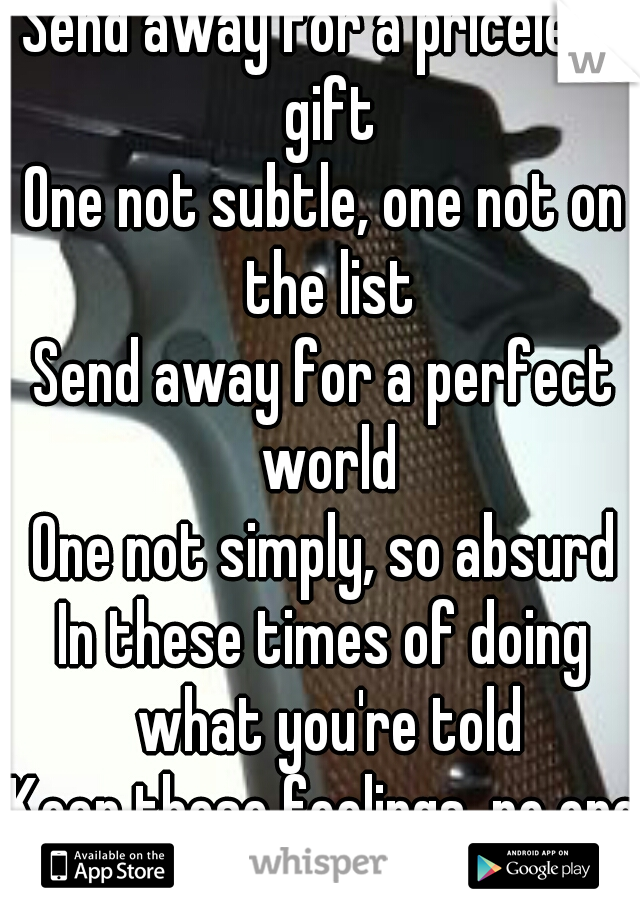 Send away for a priceless gift
One not subtle, one not on the list
Send away for a perfect world
One not simply, so absurd
In these times of doing what you're told
Keep these feelings, no one knows 