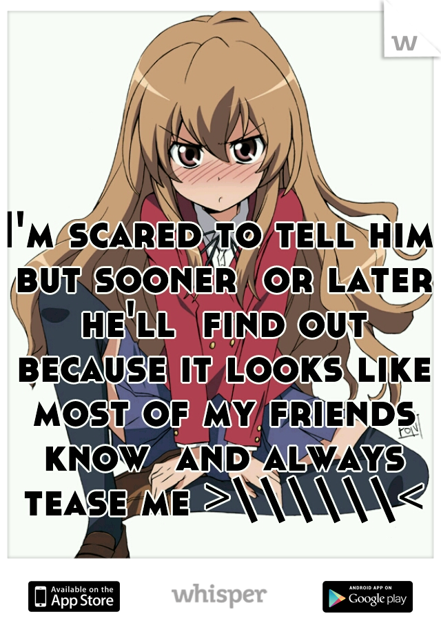 I'm scared to tell him but sooner  or later he'll  find out because it looks like most of my friends know  and always tease me >\\\\\\<