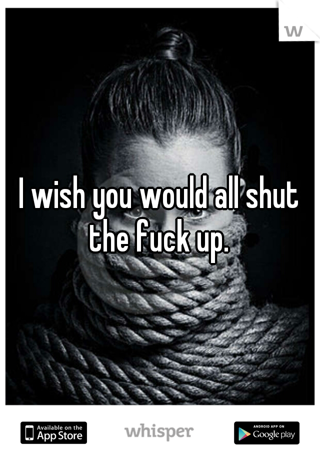 I wish you would all shut the fuck up. 