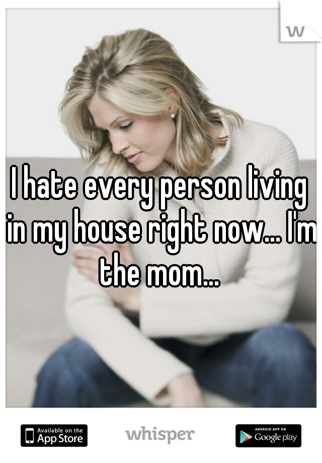 I hate every person living in my house right now... I'm the mom... 