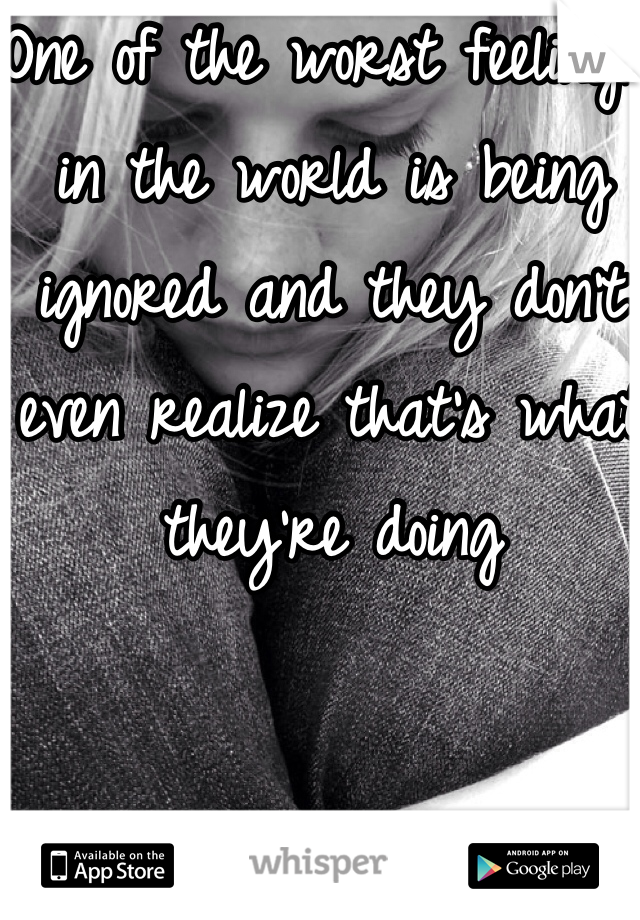 One of the worst feelings in the world is being ignored and they don't even realize that's what they're doing